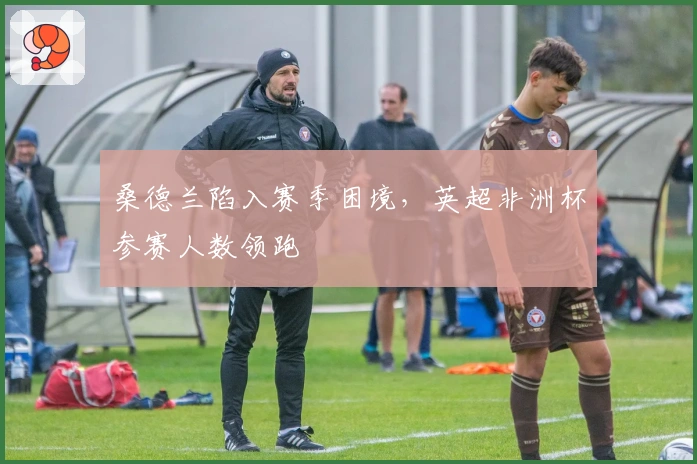 桑德兰陷入赛季困境，英超非洲杯参赛人数领跑