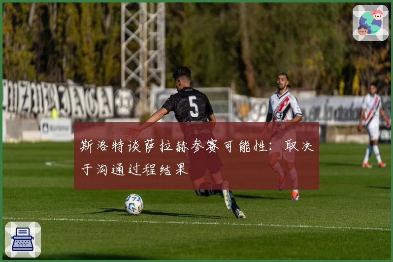 斯洛特谈萨拉赫参赛可能性：取决于沟通过程结果