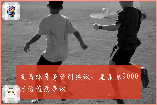 皇马球员身价引热议，居莱尔9000万估值惹争议