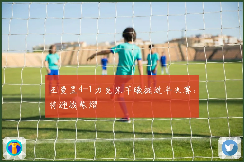 王曼昱4-1力克朱芊曦挺进半决赛，将迎战陈熠