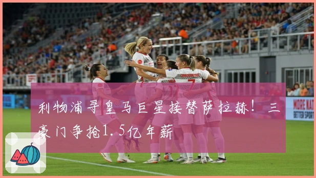 利物浦寻皇马巨星接替萨拉赫！三豪门争抢1.5亿年薪