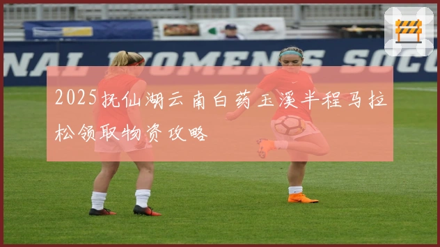 2025抚仙湖云南白药玉溪半程马拉松领取物资攻略