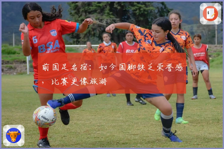 前国足名宿：如今国脚缺乏荣誉感，比赛更像旅游