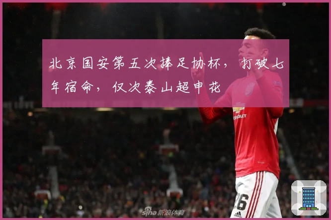 北京国安第五次捧足协杯，打破七年宿命，仅次泰山超申花