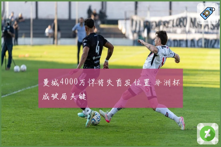 曼城4000万悍将失首发位置 非洲杯成破局关键