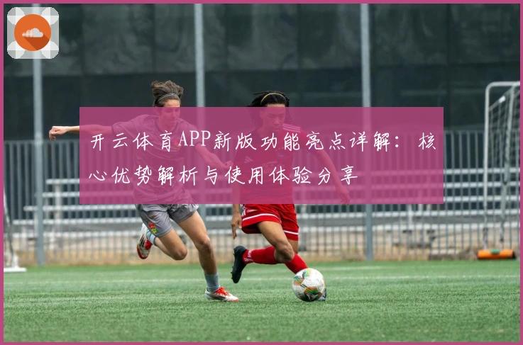 开云体育APP新版功能亮点详解：核心优势解析与使用体验分享
