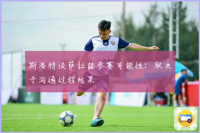 斯洛特谈萨拉赫参赛可能性：取决于沟通过程结果