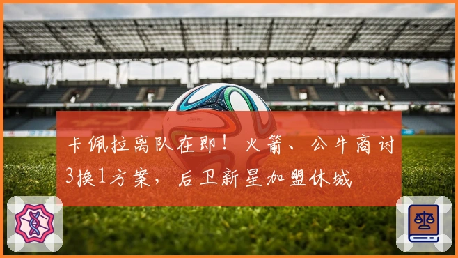 卡佩拉离队在即！火箭、公牛商讨3换1方案，后卫新星加盟休城