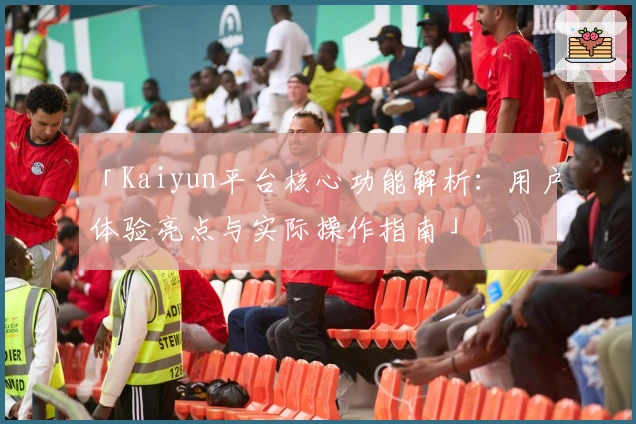「Kaiyun平台核心功能解析：用户体验亮点与实际操作指南」