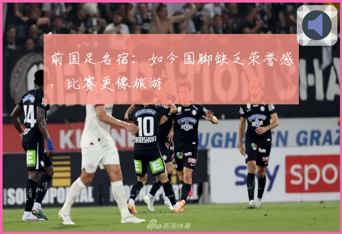 前国足名宿：如今国脚缺乏荣誉感，比赛更像旅游