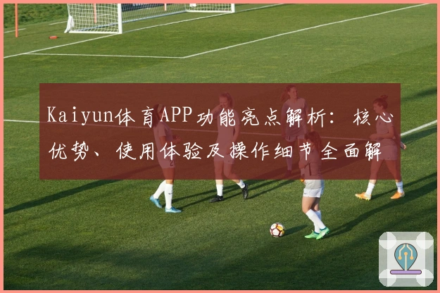 Kaiyun体育APP功能亮点解析：核心优势、使用体验及操作细节全面解读