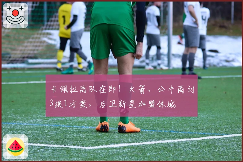 卡佩拉离队在即！火箭、公牛商讨3换1方案，后卫新星加盟休城